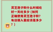 灵芝孢子粉什么时候吃好一天吃多少 (如何正确使用灵芝孢子粉？每日摄入量应该是多少？)