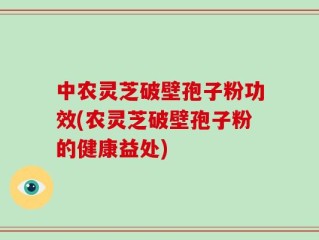 中农灵芝破壁孢子粉功效(农灵芝破壁孢子粉的健康益处)