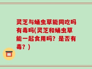 灵芝与蛹虫草能同吃吗有毒吗(灵芝和蛹虫草能一起食用吗？是否有毒？)