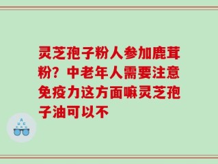 灵芝孢子粉人参加鹿茸粉？中老年人需要注意免疫力这方面嘛灵芝孢子油可以不