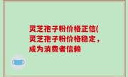 灵芝孢子粉价格正信(灵芝孢子粉价格稳定，成为消费者信赖