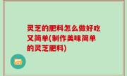 灵芝的肥料怎么做好吃又简单(制作美味简单的灵芝肥料)