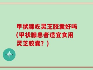 甲状腺吃灵芝胶囊好吗(甲状腺患者适宜食用灵芝胶囊？)