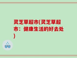 灵芝草超市(灵芝草超市：健康生活的好去处)