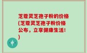 芝蔻灵芝孢子粉的价格(芝蔻灵芝孢子粉价格公布，立享健康生活！)