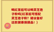喝红茶后可以喝灵芝孢子粉吗(红茶后可搭配灵芝孢子粉？建议备好这款健康保健品！)
