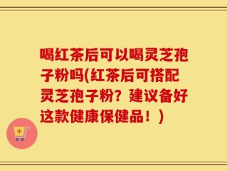 喝红茶后可以喝灵芝孢子粉吗(红茶后可搭配灵芝孢子粉？建议备好这款健康保健品！)