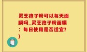灵芝孢子粉可以每天面膜吗_灵芝孢子粉面膜：每日使用是否适宜？)