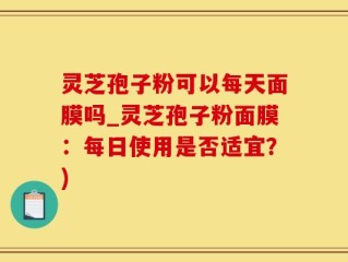 灵芝孢子粉可以每天面膜吗_灵芝孢子粉面膜：每日使用是否适宜？)