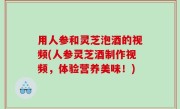 用人参和灵芝泡酒的视频(人参灵芝酒制作视频，体验营养美味！)