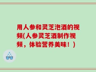 用人参和灵芝泡酒的视频(人参灵芝酒制作视频，体验营养美味！)