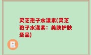 灵芝孢子水漾素(灵芝孢子水漾素：美肤护肤圣品)