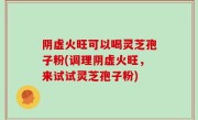 阴虚火旺可以喝灵芝孢子粉(调理阴虚火旺，来试试灵芝孢子粉)