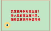 灵芝孢子粉对高血压？老人患有高血压中风，服用灵芝孢子粉管用吗