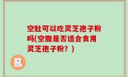 空肚可以吃灵芝孢子粉吗(空腹是否适合食用灵芝孢子粉？)