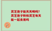 灵芝孢子能天天喝吗？灵芝孢子粉和灵芝每天能一起食用吗