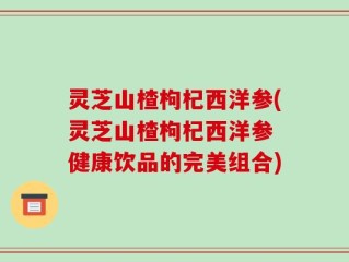 灵芝山楂枸杞西洋参(灵芝山楂枸杞西洋参 健康饮品的完美组合)