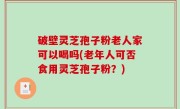 破壁灵芝孢子粉老人家可以喝吗(老年人可否食用灵芝孢子粉？)