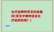 化疗后哪种灵芝抗癌最好(灵芝中哪种适合化疗后的抗癌？)