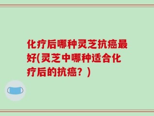 化疗后哪种灵芝抗癌最好(灵芝中哪种适合化疗后的抗癌？)
