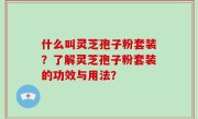 什么叫灵芝孢子粉套装？了解灵芝孢子粉套装的功效与用法？