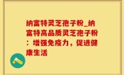 纳富特灵芝孢子粉_纳富特高品质灵芝孢子粉：增强免疫力，促进健康生活