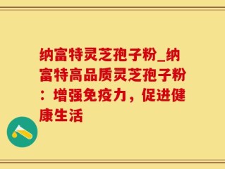 纳富特灵芝孢子粉_纳富特高品质灵芝孢子粉：增强免疫力，促进健康生活