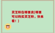 灵芝粉在哪里卖(哪里可以购买灵芝粉，快来看！)