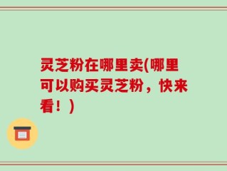灵芝粉在哪里卖(哪里可以购买灵芝粉，快来看！)