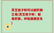 灵芝孢子粉可以解肝肺之毒(灵芝孢子粉：解毒肝肺，呼吸健康优先)