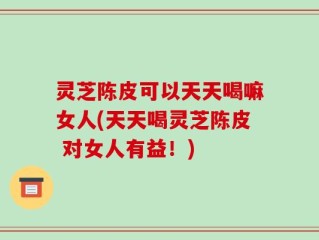 灵芝陈皮可以天天喝嘛女人(天天喝灵芝陈皮 对女人有益！)