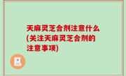 天麻灵芝合剂注意什么(关注天麻灵芝合剂的注意事项)