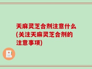 天麻灵芝合剂注意什么(关注天麻灵芝合剂的注意事项)