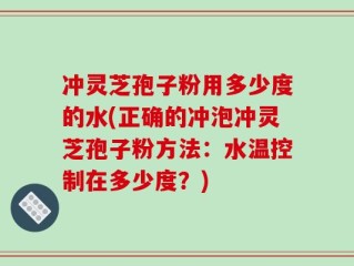 冲灵芝孢子粉用多少度的水(正确的冲泡冲灵芝孢子粉方法：水温控制在多少度？)