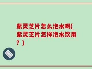 紫灵芝片怎么泡水喝(紫灵芝片怎样泡水饮用？)