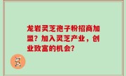 龙岩灵芝孢子粉招商加盟？加入灵芝产业，创业致富的机会？