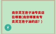 南京灵芝孢子油专卖店在哪里(南京哪里有专卖灵芝孢子油的店？)