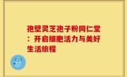 孢壁灵芝孢子粉同仁堂:开启细胞活力与美好生活旅程
