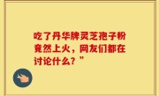 吃了丹华牌灵芝孢子粉竟然上火，网友们都在讨论什么？”