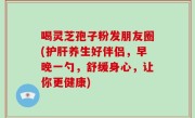 喝灵芝孢子粉发朋友圈(护肝养生好伴侣，早晚一勺，舒缓身心，让你更健康)