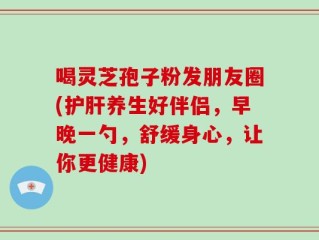 喝灵芝孢子粉发朋友圈(护肝养生好伴侣，早晚一勺，舒缓身心，让你更健康)