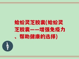 蛤蚧灵芝胶囊(蛤蚧灵芝胶囊——增强免疫力、帮助健康的选择)