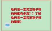 哈药世一堂灵芝孢子粉的纯度有多高？？了解哈药世一堂灵芝孢子粉的质量？