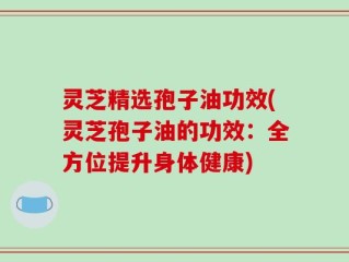 灵芝精选孢子油功效(灵芝孢子油的功效：全方位提升身体健康)