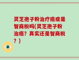 灵芝孢子粉治疗癌症是智商税吗(灵芝孢子粉治癌？真实还是智商税？)