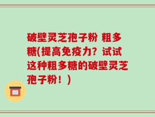 破壁灵芝孢子粉 粗多糖(提高免疫力？试试这种粗多糖的破壁灵芝孢子粉！)