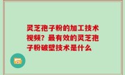 灵芝孢子粉的加工技术视频？最有效的灵芝孢子粉破壁技术是什么