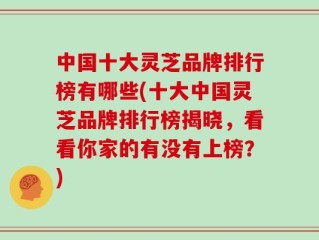 中国十大灵芝品牌排行榜有哪些(十大中国灵芝品牌排行榜揭晓，看看你家的有没有上榜？)