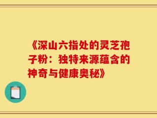 《深山六指处的灵芝孢子粉：独特来源蕴含的神奇与健康奥秘》