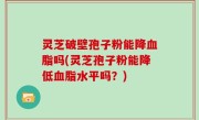 灵芝破壁孢子粉能降血脂吗(灵芝孢子粉能降低血脂水平吗？)